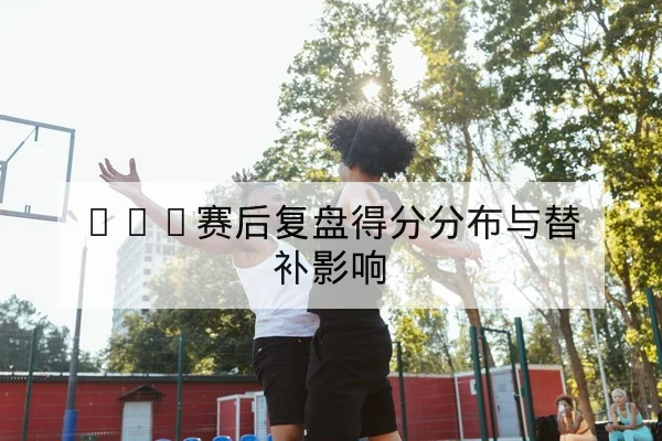 CBA赛后复盘得分分布与替补影响